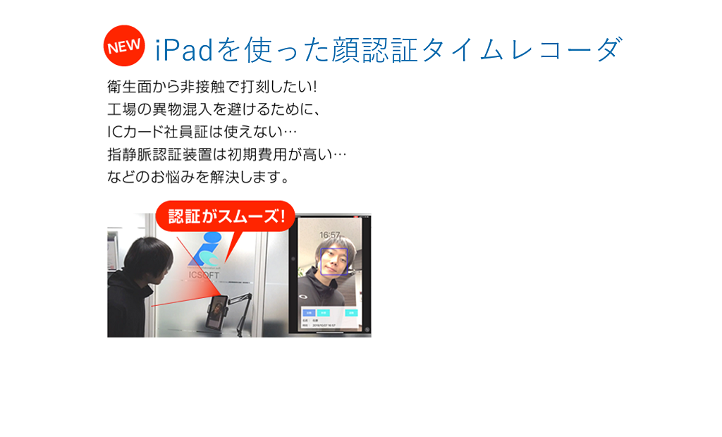 iPadを使った顔認証タイムレコーダ
衛生面から非接触で打刻したい！工場の異物混入を避けるために、ICカード社員証は使えない…指静脈認証装置は初期費用が高い…などのお悩みを解決します。